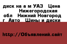 диск на а/м УАЗ › Цена ­ 700 - Нижегородская обл., Нижний Новгород г. Авто » Шины и диски   